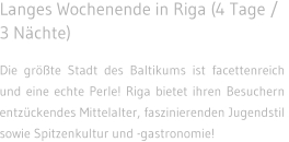 Langes Wochenende in Riga (4 Tage / 3 N�chte) Die gr��te Stadt des Baltikums ist facettenreich und eine echte Perle! Riga bietet ihren Besuchern entz�ckendes Mittelalter, faszinierenden Jugendstil  sowie Spitzenkultur und -gastronomie!