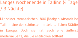 Langes Wochenende in Tallinn (4 Tage / 3 N�chte) Mit seiner romantischen, 800-j�hrigen Altstadt ist Tallinn eine der sch�nsten mittelalterlichen St�dte in Europa. Doch sie hat auch eine �u�erst moderne Seite, die Sie entdecken sollten!